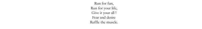 Run for fun, / Run for your life, / Give it your all! / Fear and desire / Ruffle the muscle.