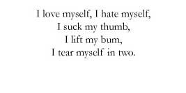 I love myself, / I hate myself, / I suck my thumb, / I lift my bum, / I tear myself in two.