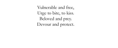 Vulnerable and free, / Urge to bite, to kiss. / Beloved and prey. / Devour and protect.