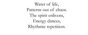 Water of life, / Patterns out of chaos. / The spirit enlivens, / Energy dances, / Rhythmic repetition.