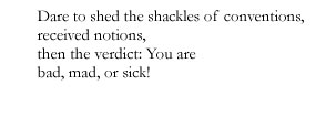 Dare to shed the shackles of conventions, / received notions, / then the verdict: You are / bad, mad, or sick!